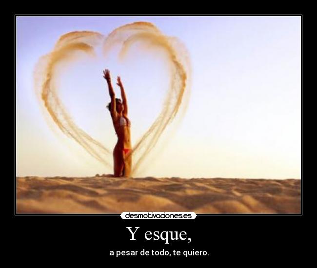 Y esque, - a pesar de todo, te quiero.