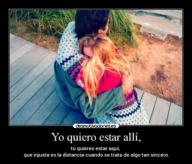 Yo quiero estar allí, - tú quieres estar aquí,
que injusta es la distancia cuando se trata de algo tan sincero.