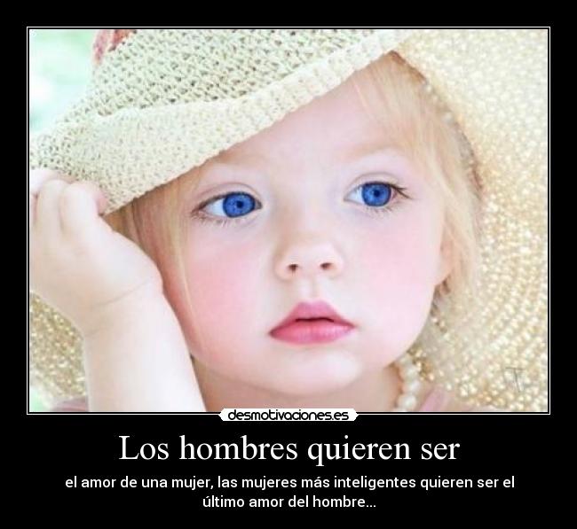 Los hombres quieren ser - el amor de una mujer, las mujeres más inteligentes quieren ser el
último amor del hombre...