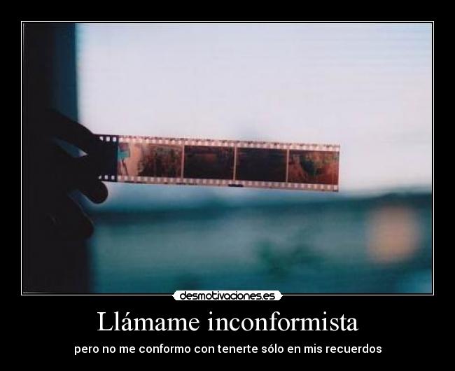 Llámame inconformista - pero no me conformo con tenerte sólo en mis recuerdos