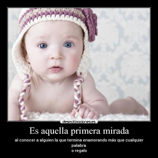 Es aquella primera mirada - al conocer a alguien la que termina enamorando más que cualquier palabra 
o regalo