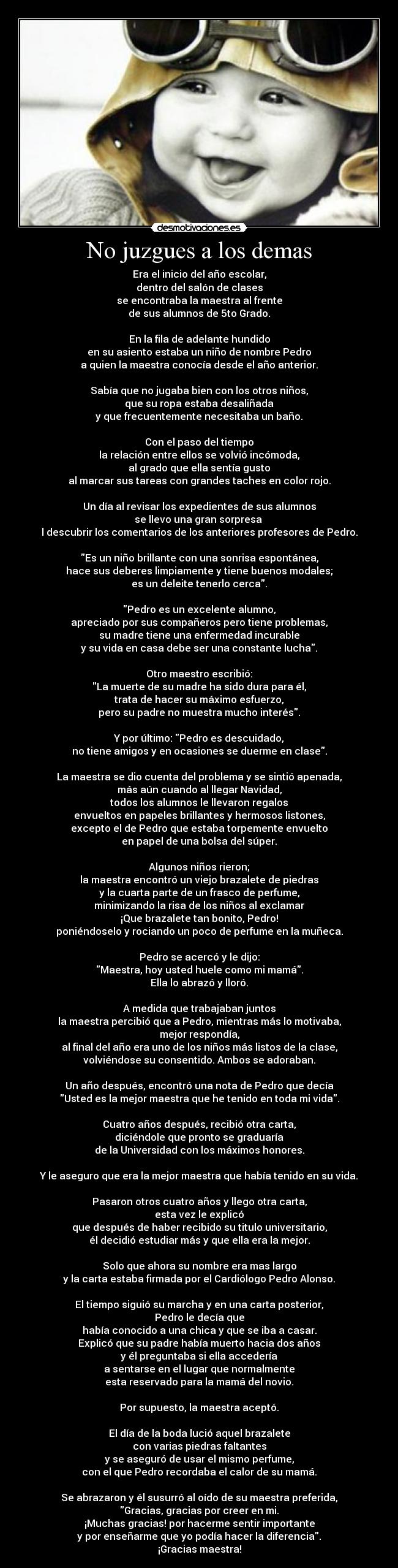No juzgues a los demas - Era el inicio del año escolar,
dentro del salón de clases
se encontraba la maestra al frente
de sus alumnos de 5to Grado.
En la fila de adelante hundido
en su asiento estaba un niño de nombre Pedro
a quien la maestra conocía desde el año anterior.
Sabía que no jugaba bien con los otros niños,
que su ropa estaba desaliñada
y que frecuentemente necesitaba un baño.
Con el paso del tiempo
la relación entre ellos se volvió incómoda,
al grado que ella sentía gusto
al marcar sus tareas con grandes taches en color rojo.
Un día al revisar los expedientes de sus alumnos
se llevo una gran sorpresa
l descubrir los comentarios de los anteriores profesores de Pedro.
Es un niño brillante con una sonrisa espontánea,
hace sus deberes limpiamente y tiene buenos modales;
es un deleite tenerlo cerca.
Pedro es un excelente alumno,
apreciado por sus compañeros pero tiene problemas,
su madre tiene una enfermedad incurable
y su vida en casa debe ser una constante lucha.
Otro maestro escribió:
La muerte de su madre ha sido dura para él,
trata de hacer su máximo esfuerzo,
pero su padre no muestra mucho interés.
Y por último: Pedro es descuidado,
no tiene amigos y en ocasiones se duerme en clase.
La maestra se dio cuenta del problema y se sintió apenada,
más aún cuando al llegar Navidad,
todos los alumnos le llevaron regalos
envueltos en papeles brillantes y hermosos listones,
excepto el de Pedro que estaba torpemente envuelto
en papel de una bolsa del súper.
Algunos niños rieron;
la maestra encontró un viejo brazalete de piedras
y la cuarta parte de un frasco de perfume,
minimizando la risa de los niños al exclamar
¡Que brazalete tan bonito, Pedro!
poniéndoselo y rociando un poco de perfume en la muñeca.
Pedro se acercó y le dijo:
Maestra, hoy usted huele como mi mamá.
Ella lo abrazó y lloró.
A medida que trabajaban juntos
la maestra percibió que a Pedro, mientras más lo motivaba,
mejor respondía,
al final del año era uno de los niños más listos de la clase,
volviéndose su consentido. Ambos se adoraban.
Un año después, encontró una nota de Pedro que decía
Usted es la mejor maestra que he tenido en toda mi vida.
Cuatro años después, recibió otra carta,
diciéndole que pronto se graduaría
de la Universidad con los máximos honores.
Y le aseguro que era la mejor maestra que había tenido en su vida.
Pasaron otros cuatro años y llego otra carta,
esta vez le explicó
que después de haber recibido su titulo universitario,
él decidió estudiar más y que ella era la mejor.
Solo que ahora su nombre era mas largo
y la carta estaba firmada por el Cardiólogo Pedro Alonso.
El tiempo siguió su marcha y en una carta posterior,
Pedro le decía que
había conocido a una chica y que se iba a casar.
Explicó que su padre había muerto hacia dos años
y él preguntaba si ella accedería
a sentarse en el lugar que normalmente
esta reservado para la mamá del novio.
Por supuesto, la maestra aceptó.
El día de la boda lució aquel brazalete
con varias piedras faltantes
y se aseguró de usar el mismo perfume,
con el que Pedro recordaba el calor de su mamá.
Se abrazaron y él susurró al oído de su maestra preferida,
Gracias, gracias por creer en mi.
¡Muchas gracias! por hacerme sentir importante
y por enseñarme que yo podía hacer la diferencia.
¡Gracias maestra!