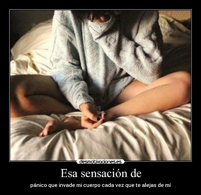 Esa sensación de - pánico que invade mi cuerpo cada vez que te alejas de mí