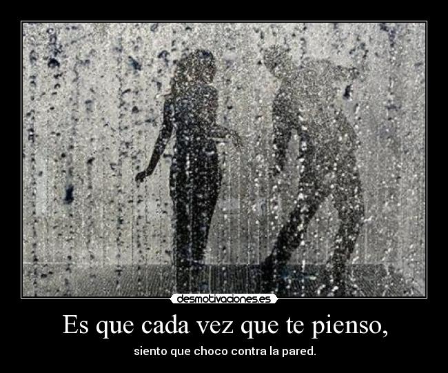 Es que cada vez que te pienso, - siento que choco contra la pared.