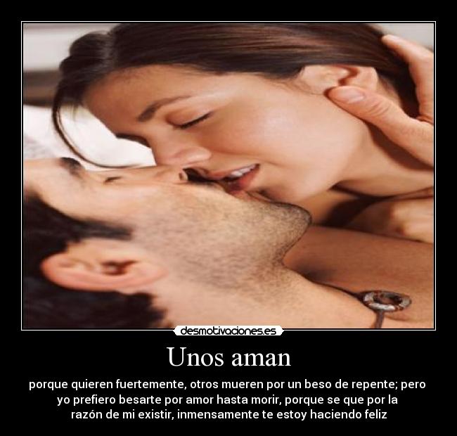 Unos aman - porque quieren fuertemente, otros mueren por un beso de repente; pero 
yo prefiero besarte por amor hasta morir, porque se que por la 
razón de mi existir, inmensamente te estoy haciendo feliz