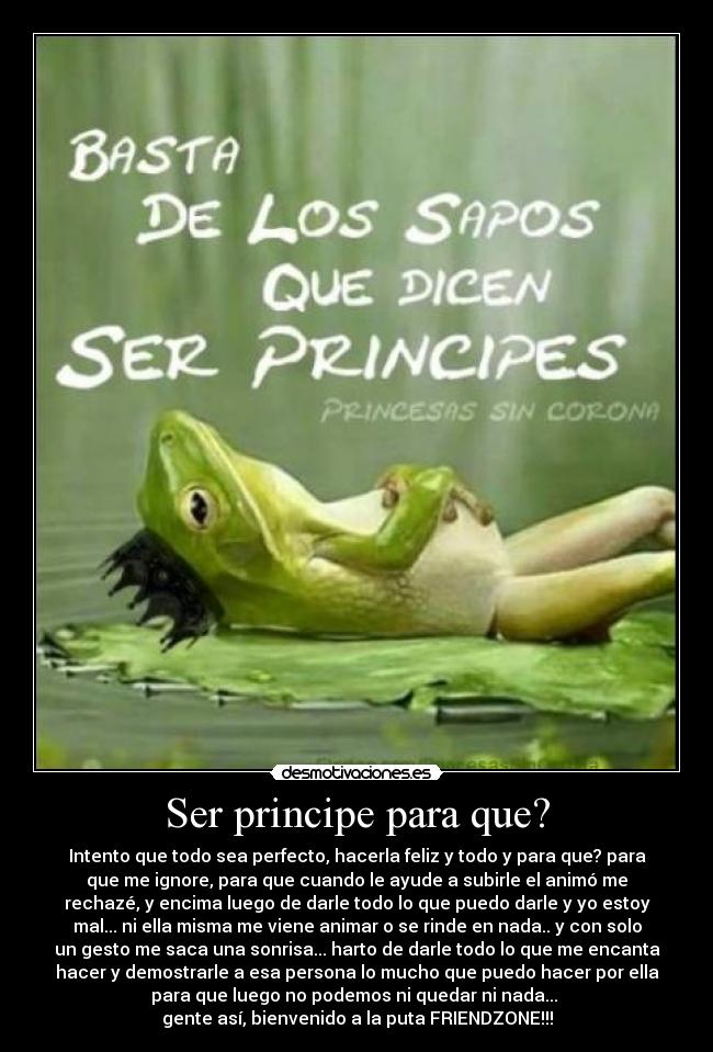 Ser principe para que? - Intento que todo sea perfecto, hacerla feliz y todo y para que? para
que me ignore, para que cuando le ayude a subirle el animó me
rechazé, y encima luego de darle todo lo que puedo darle y yo estoy
mal... ni ella misma me viene animar o se rinde en nada.. y con solo
un gesto me saca una sonrisa... harto de darle todo lo que me encanta
hacer y demostrarle a esa persona lo mucho que puedo hacer por ella
para que luego no podemos ni quedar ni nada... 
gente así, bienvenido a la puta FRIENDZONE!!!