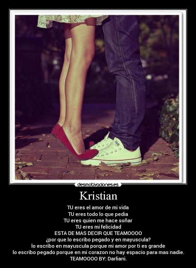 Kristian - TU eres el amor de mi vida
TU eres todo lo que pedia
TU eres quien me hace soñar
TU eres mi felicidad
ESTA DE MAS DECIR QUE TEAMOOOO
¿por que lo escribo pegado y en mayuscula?
lo escribo en mayuscula porque mi amor por ti es grande
lo escribo pegado porque en mi corazon no hay espacio para mas nadie.
TEAMOOOO BY: Darliani.