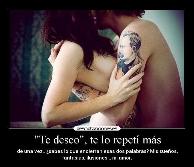 Te deseo, te lo repetí más - de una vez.. ¿sabes lo que encierran esas dos palabras? Mis sueños,
fantasias, ilusiones... mi amor.
