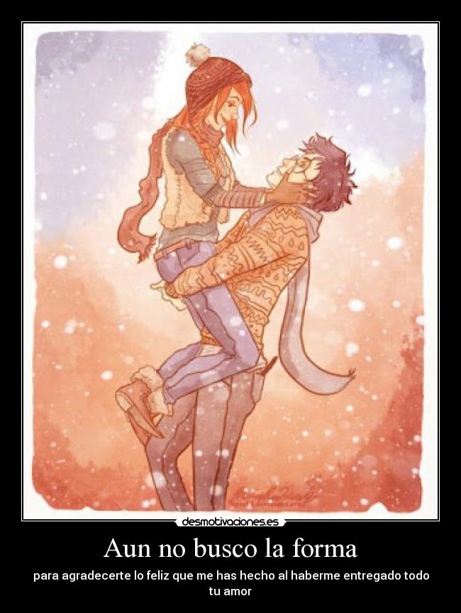Aun no busco la forma - para agradecerte lo feliz que me has hecho al haberme entregado todo tu amor