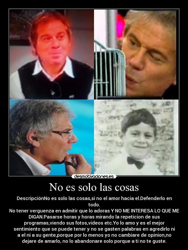 No es solo las cosas - DescripciónNo es solo las cosas,si no el amor hacia el.Defenderlo en
todo.
No tener verguenza en admitir que lo adoras Y NO ME INTERESA LO QUE ME
DIGAN.Pasarse horas y horas mirando la repeticion de sus
programas,viendo sus fotos,videos etc.Yo lo amo y es el mejor
sentimiento que se puede tener y no se gasten palabras en agredirlo ni
a el ni a su gente,porque por lo menos yo no cambiare de opinion,no
dejare de amarlo, no lo abandonare solo porque a ti no te guste.