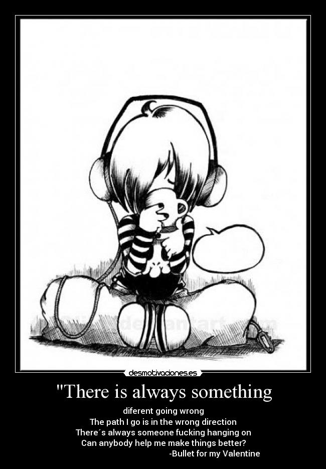 There is always something - diferent going wrong
The path I go is in the wrong direction
There´s always someone fucking hanging on
Can anybody help me make things better?
                                                   -Bullet for my Valentine