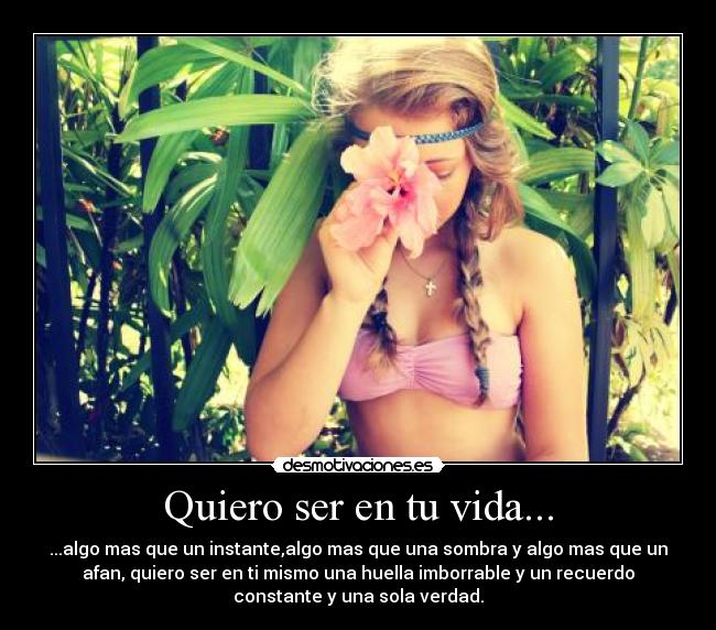 Quiero ser en tu vida... - ...algo mas que un instante,algo mas que una sombra y algo mas que un
afan, quiero ser en ti mismo una huella imborrable y un recuerdo
constante y una sola verdad.