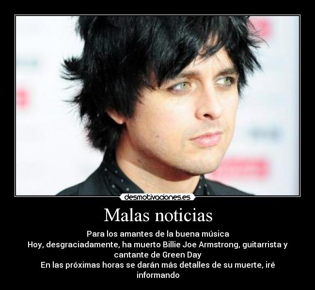 Malas noticias - Para los amantes de la buena música
Hoy, desgraciadamente, ha muerto Billie Joe Armstrong, guitarrista y
cantante de Green Day
En las próximas horas se darán más detalles de su muerte, iré
informando