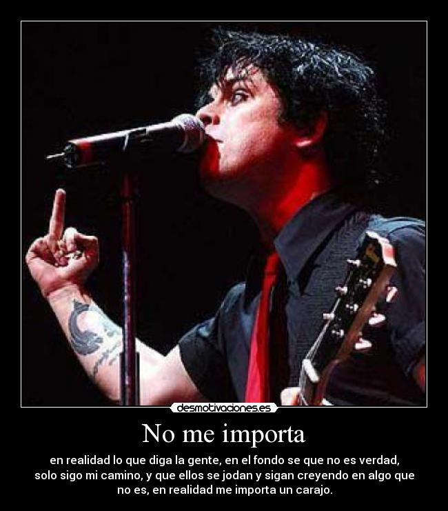 No me importa - en realidad lo que diga la gente, en el fondo se que no es verdad,
solo sigo mi camino, y que ellos se jodan y sigan creyendo en algo que
no es, en realidad me importa un carajo.