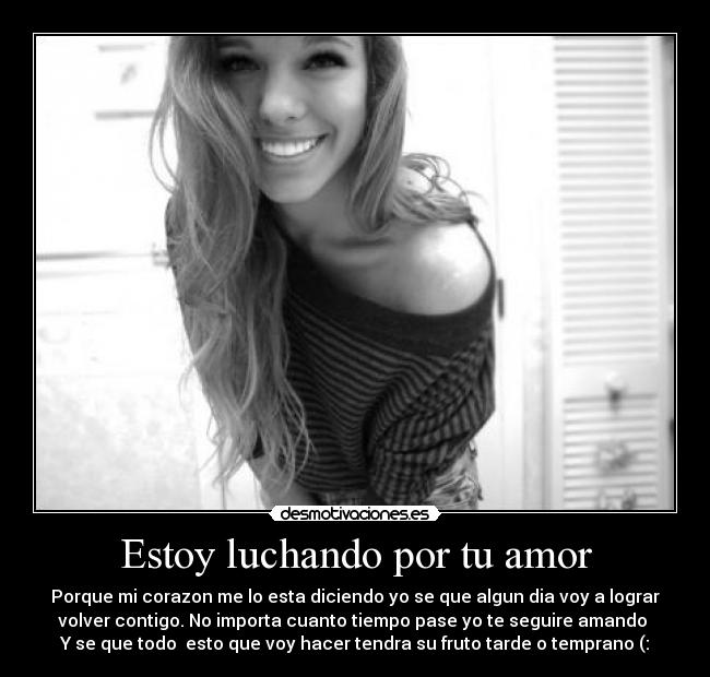 Estoy luchando por tu amor - Porque mi corazon me lo esta diciendo yo se que algun dia voy a lograr
volver contigo. No importa cuanto tiempo pase yo te seguire amando ♥
Y se que todo  esto que voy hacer tendra su fruto tarde o temprano (: