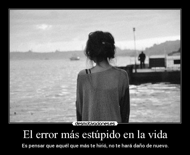 El error más estúpido en la vida - Es pensar que aquél que más te hirió, no te hará daño de nuevo.