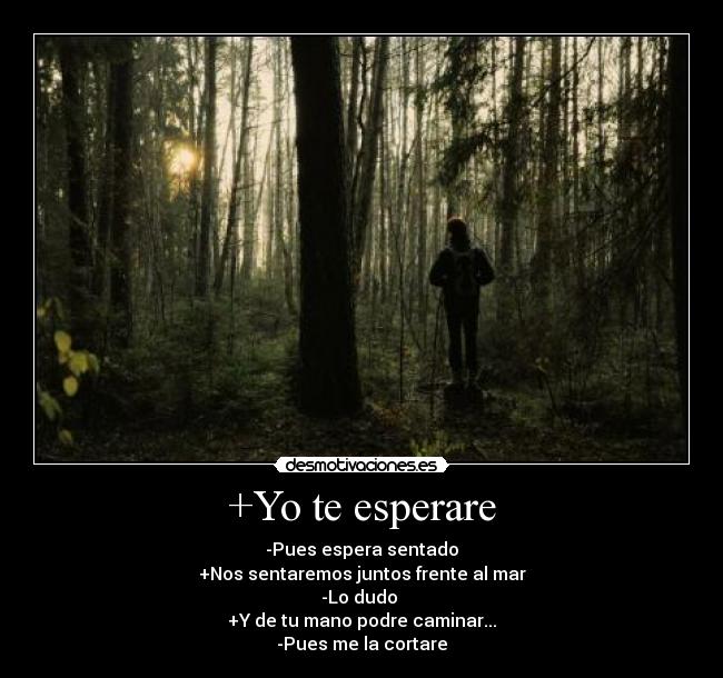 +Yo te esperare - -Pues espera sentado
+Nos sentaremos juntos frente al mar
-Lo dudo 
+Y de tu mano podre caminar...
-Pues me la cortare