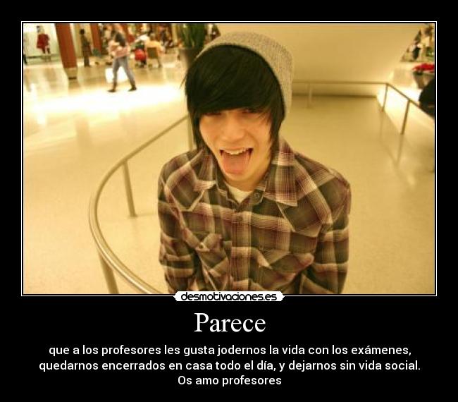 Parece - que a los profesores les gusta jodernos la vida con los exámenes,
quedarnos encerrados en casa todo el día, y dejarnos sin vida social.
Os amo profesores