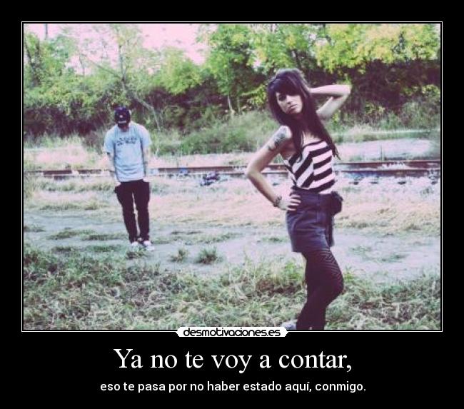 Ya no te voy a contar, - eso te pasa por no haber estado aquí, conmigo.