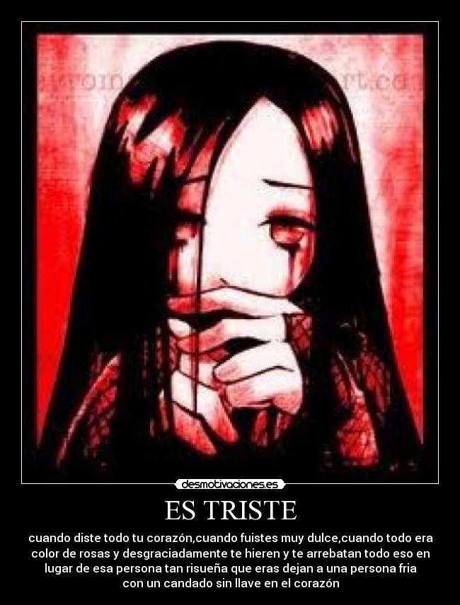 ES TRISTE - cuando diste todo tu corazón,cuando fuistes muy dulce,cuando todo era
color de rosas y desgraciadamente te hieren y te arrebatan todo eso en
lugar de esa persona tan risueña que eras dejan a una persona fria
con un candado sin llave en el corazón
