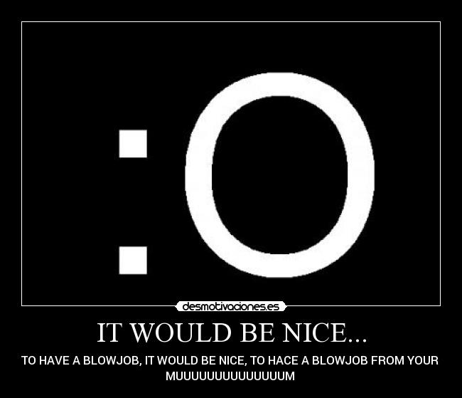 IT WOULD BE NICE... - TO HAVE A BLOWJOB, IT WOULD BE NICE, TO HACE A BLOWJOB FROM YOUR
MUUUUUUUUUUUUUUM