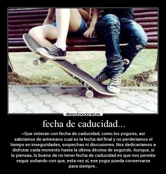 fecha de caducidad... - ~Que vinieran con fecha de caducidad, como los yogures, así
sabríamos de antemano cual es la fecha del final y no perderíamos el
tiempo en inseguridades, sospechas ni discusiones. Nos dedicaríamos a
disfrutar cada momento hasta la última décima de segundo. Aunque, si
lo piensas, lo bueno de no tener fecha de caducidad es que nos permite
seguir soñando con que, esta vez sí, ese yogur pueda conservarse
para siempre...