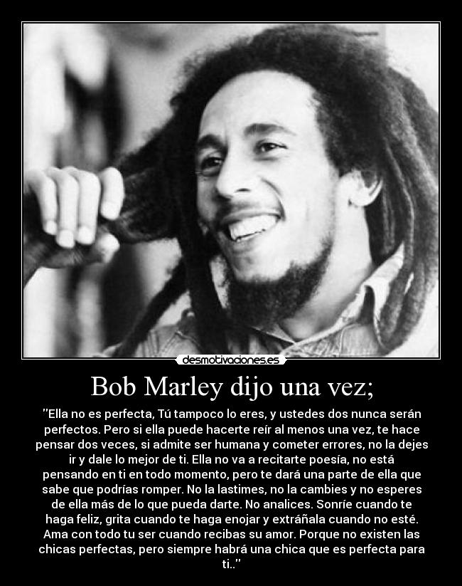 Bob Marley dijo una vez; - Ella no es perfecta, Tú tampoco lo eres, y ustedes dos nunca serán
perfectos. Pero si ella puede hacerte reír al menos una vez, te hace
pensar dos veces, si admite ser humana y cometer errores, no la dejes
ir y dale lo mejor de ti. Ella no va a recitarte poesía, no está
pensando en ti en todo momento, pero te dará una parte de ella que
sabe que podrías romper. No la lastimes, no la cambies y no esperes
de ella más de lo que pueda darte. No analices. Sonríe cuando te
haga feliz, grita cuando te haga enojar y extráñala cuando no esté.
Ama con todo tu ser cuando recibas su amor. Porque no existen las
chicas perfectas, pero siempre habrá una chica que es perfecta para
ti..