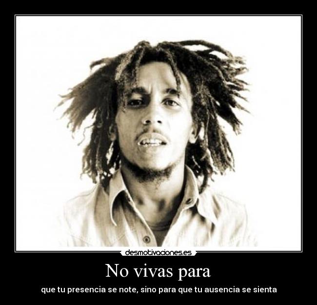 No vivas para - que tu presencia se note, sino para que tu ausencia se sienta
