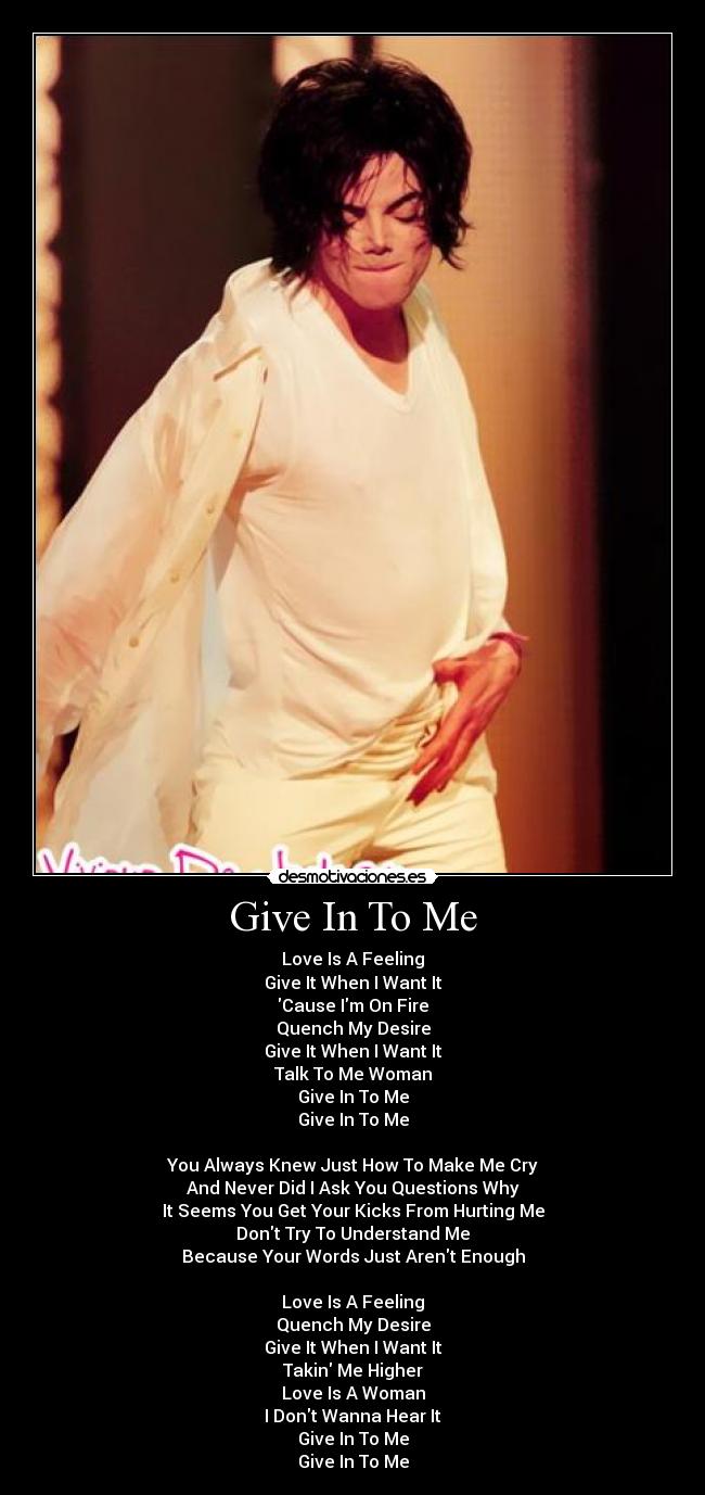 Give In To Me - Love Is A Feeling
Give It When I Want It
Cause Im On Fire
Quench My Desire
Give It When I Want It
Talk To Me Woman
Give In To Me
Give In To Me

You Always Knew Just How To Make Me Cry
And Never Did I Ask You Questions Why
It Seems You Get Your Kicks From Hurting Me
Dont Try To Understand Me
Because Your Words Just Arent Enough

Love Is A Feeling
Quench My Desire
Give It When I Want It
Takin Me Higher
Love Is A Woman
I Dont Wanna Hear It
Give In To Me
Give In To Me