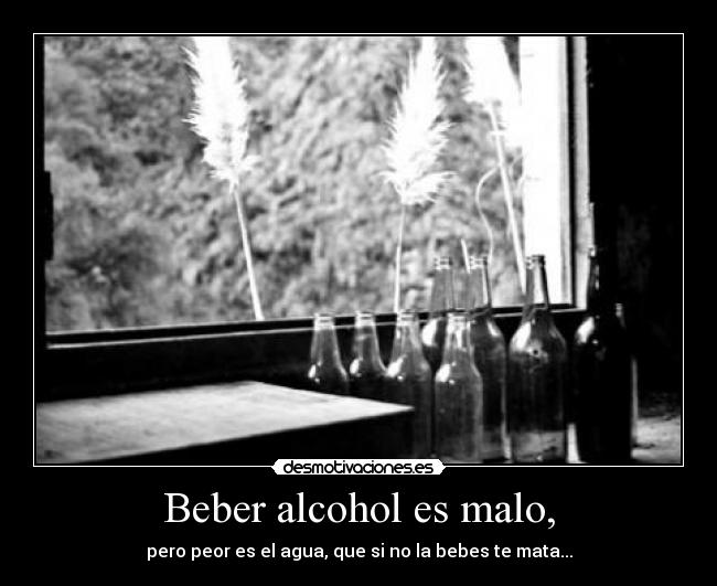 Beber alcohol es malo, - pero peor es el agua, que si no la bebes te mata...