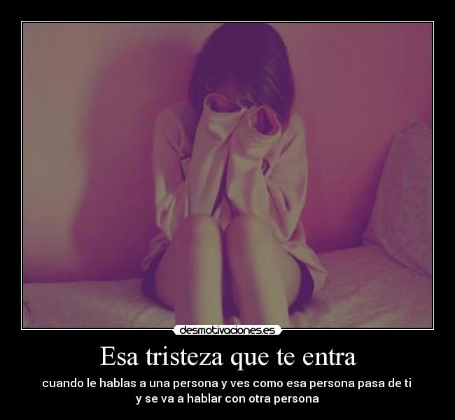 Esa tristeza que te entra - cuando le hablas a una persona y ves como esa persona pasa de ti 
y se va a hablar con otra persona