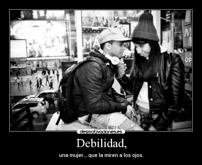 Debilidad, - una mujer... que la miren a los ojos.