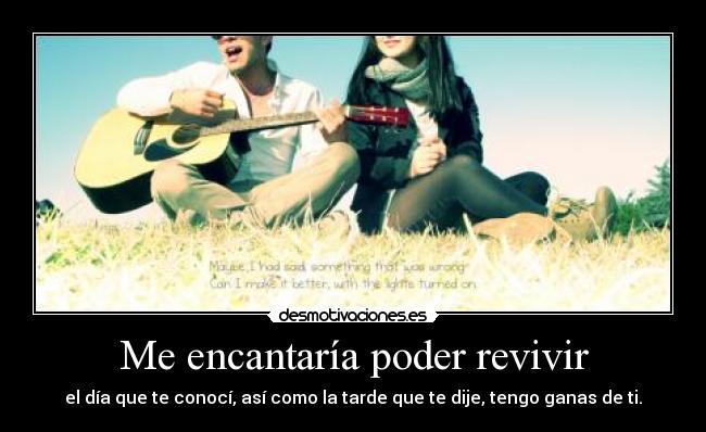 Me encantaría poder revivir - el día que te conocí, así como la tarde que te dije, tengo ganas de ti.