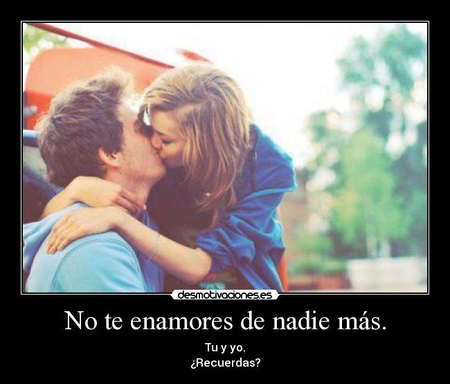 No te enamores de nadie más. - Tu y yo.
¿Recuerdas?