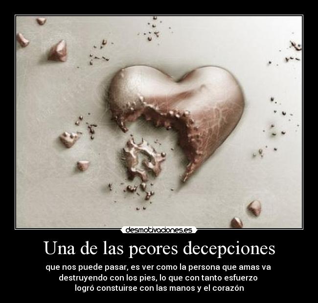 Una de las peores decepciones - que nos puede pasar, es ver como la persona que amas va 
destruyendo con los pies, lo que con tanto esfuerzo 
logró constuirse con las manos y el corazón