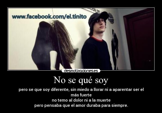 No se qué soy - pero se que soy diferente, sin miedo a llorar ni a aparentar ser el más fuerte
no temo al dolor ni a la muerte
pero pensaba que el amor duraba para siempre.