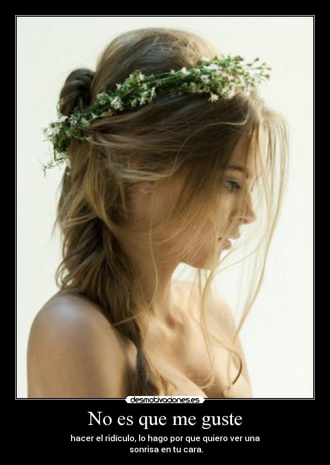 No es que me guste - hacer el ridículo, lo hago por que quiero ver una
sonrisa en tu cara.