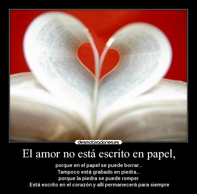 El amor no está escrito en papel, - porque en el papel se puede borrar...
Tampoco está grabado en piedra...
porque la piedra se puede romper
.Está escrito en el corazón y allí permanecerá para siempre