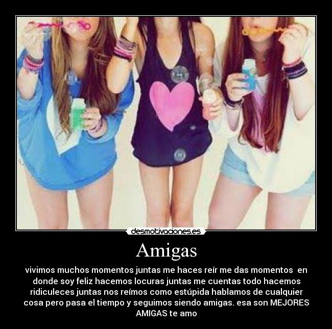 Amigas - vivimos muchos momentos juntas me haces reír me das momentos en
donde soy feliz hacemos locuras juntas me cuentas todo hacemos
ridiculeces juntas nos reímos como estúpida hablamos de cualquier
cosa pero pasa el tiempo y seguimos siendo amigas. esa son MEJORES
AMIGAS te amo