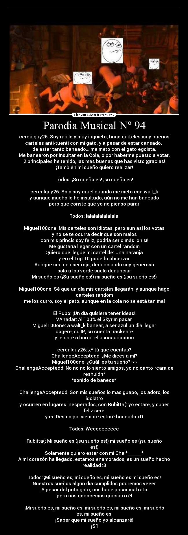 Parodia Musical Nº 94 - cerealguy26: Soy rarillo y muy inquieto, hago carteles muy buenos
carteles anti-tuenti con mi gato, y a pesar de estar cansado,
de estar tanto baneado... me meto con el gato egoista.
Me banearon por insultar en la Cola, o por haberme puesto a votar,
2 principales he tenido, las mas buenas que has visto ¡gracias!
¡También mi sueño quiero realizar!
Todos: ¡Su sueño es! ¡su sueño es!
cerealguy26: Solo soy cruel cuando me meto con walt_k
y aunque mucho lo he insultado, aún no me han baneado
pero que conste que yo no pienso parar
Todos: lalalalalalalala
Miguel100one: Mis carteles son idiotas, pero aun así los votas
y no se te ocurra decir que son malos
con mis princis soy feliz, podria serlo más ¡oh sí!
Me gustaría llegar con un cartel random
Quiero que llegue mi cartel de: Una naranja
y en el Top 10 poderlo observar
Aunque sea un user rojo, denunciando soy generoso
solo a los verde suelo denunciar
Mi sueño es (¡Su sueño es!) mi sueño es (¡su sueño es!)
Miguel100one: Sé que un día mis carteles llegarán, y aunque hago carteles random
me los curro, soy el pato, aunque en la cola no se está tan mal
El Rubo: ¡Un día quisiera tener ideas!
VAnadar: Al 100% el Skyrim pasar
Miguel100one: a walt_k banear, a ser azul un dia llegar
cogeré, su IP, su cuenta hackearé
y le daré a borrar el usuaaariooooo
cerealguy26: ¿Y tú que cuentas?
ChallengeAcceptedd: ¿Me dices a mí?
Miguel100one: ¿Cuál es tu sueño? ¬¬
ChallengeAcceptedd: No no no lo siento amigos, yo no canto *cara de reshulón*
*sonido de baneos*
ChallengeAcceptedd: Son mis sueños lo mas guapo, los adoro, los idolatro
y ocurren en lugares inesperados, con Rubitta(: yo estaré, y super feliz seré
y en Desmo pa siempre estaré baneado xD
Todos: Weeeeeeeeee
Rubitta(: Mi sueño es (¡su sueño es!) mi sueño es (¡su sueño es!)
Solamente quiero estar con mi Cha *______*
A mi corazón ha llegado, estamos enamorados, es un sueño hecho realidad :3
Todos: ¡Mi sueño es, mi sueño es, mi sueño es mi sueño es!
Nuestros sueños algun día cumplidos podremos veeer
A pesar del puto gato, nos hace pasar mal rato
pero nos conocemos gracias a él
¡Mi sueño es, mi sueño es, mi sueño es, mi sueño es, mi sueño es, mi sueño es!
¡Saber que mi sueño yo alcanzaré!
¡Sí!