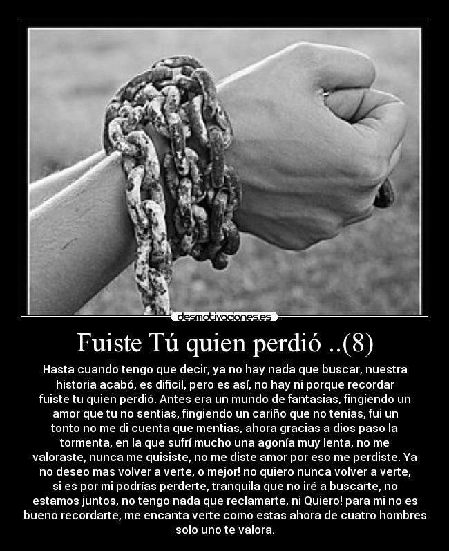 Fuiste Tú quien perdió ..(8) - Hasta cuando tengo que decir, ya no hay nada que buscar, nuestra
historia acabó, es dificil, pero es así, no hay ni porque recordar
fuiste tu quien perdió. Antes era un mundo de fantasias, fingiendo un
amor que tu no sentias, fingiendo un cariño que no tenias, fui un
tonto no me di cuenta que mentias, ahora gracias a dios paso la
tormenta, en la que sufrí mucho una agonía muy lenta, no me
valoraste, nunca me quisiste, no me diste amor por eso me perdiste. Ya
no deseo mas volver a verte, o mejor! no quiero nunca volver a verte,
si es por mi podrías perderte, tranquila que no iré a buscarte, no
estamos juntos, no tengo nada que reclamarte, ni Quiero! para mi no es
bueno recordarte, me encanta verte como estas ahora de cuatro hombres
solo uno te valora.