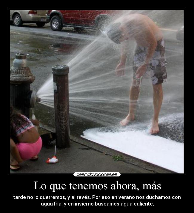 Lo que tenemos ahora, más - tarde no lo querremos, y al revés. Por eso en verano nos duchamos con
agua fría, y en invierno buscamos agua caliente.