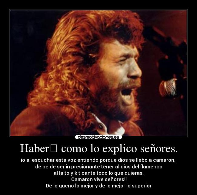 Haber﻿ como lo explico señores. - io al escuchar esta voz entiendo porque dios se llebo a camaron, 
de be de ser in presionante tener al dios del flamenco
 al laito y k t cante todo lo que quieras. 
Camaron vive señores!!
De lo gueno lo﻿ mejor y de lo mejor lo superior