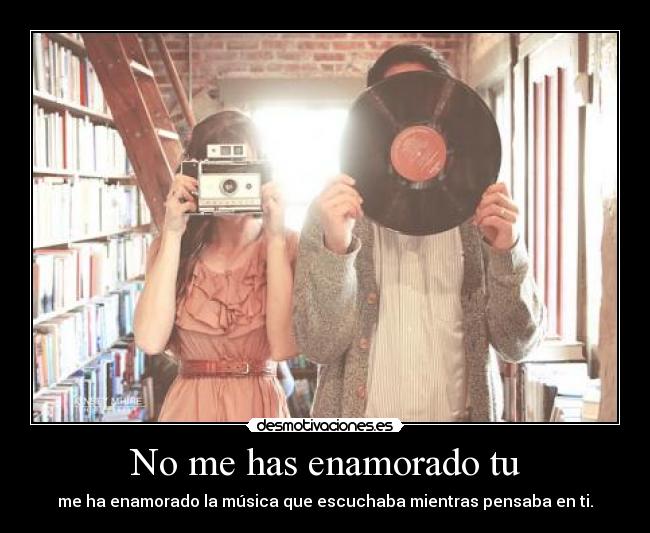 No me has enamorado tu - me ha enamorado la música que escuchaba mientras pensaba en ti.