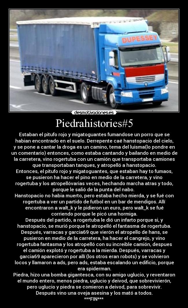 Piedrahistories#5 - Estaban el pitufo rojo y migatoguantes fumandose un porro que se
habian encontrado en el suelo. Derrepente caé hanstopacio del cielo,
y se pone a cantar la droga es un camino, tema del luisma(lo pondre en
un comentario) entonces, como estaba cantando y bailando en medio de
la carretera, vino rogertuba con un camión que transportaba camiones
que transportaban tanques, y atropelló a hanstopacio.
Entonces, el pitufo rojo y migatoguantes, que estaban hay to fumaos,
se pusieron ha hacer el pino en medio de la carretera, y vino
rogertuba y los atropellóvarias veces, hechando marcha atras y todo,
porque le salió de la punta del nabo. 
Hanstopacio no habia muerto, pero estaba hecho mierda, y se fué con
rogertuba a ver un partido de futbol en un bar de mendigos. Allí
encontraron a walt_k y le pidieron un euro, pero walt_k se fué
corriendo porque le picó una hormiga.
Después del partido, a rogertuba le dió un infarto porque si, y
hanstopacio, se murió porque le atropelló el fantasma de rogertuba.
Después, varracas y garcia69 que vierón el atropello de hans, se
pusieron en medio de la carretera, ha hacer el cangrejo, y vino
rogertuba fantasma y los atropelló con su increible camión, despues
el camión explotó y rogertuba a la mierda. Después, varracas y
garcia69 aparecieron por allí (los otros eran robots) y se volvieron
locos y llamaron a ads, pero ads, estaba escalando un edificio, porque
era spiderman.
Piedra, hizo una bomba gigantesca, con su amigo uglucio, y reventaron
el mundo entero, menos piedra, uglucio y deivod, que sobrevivierón,
pero uglucio y piedra se comieron a deivod, para sobrevivir.
Después vino una oveja asesina y los mató a todos.
***FIN***