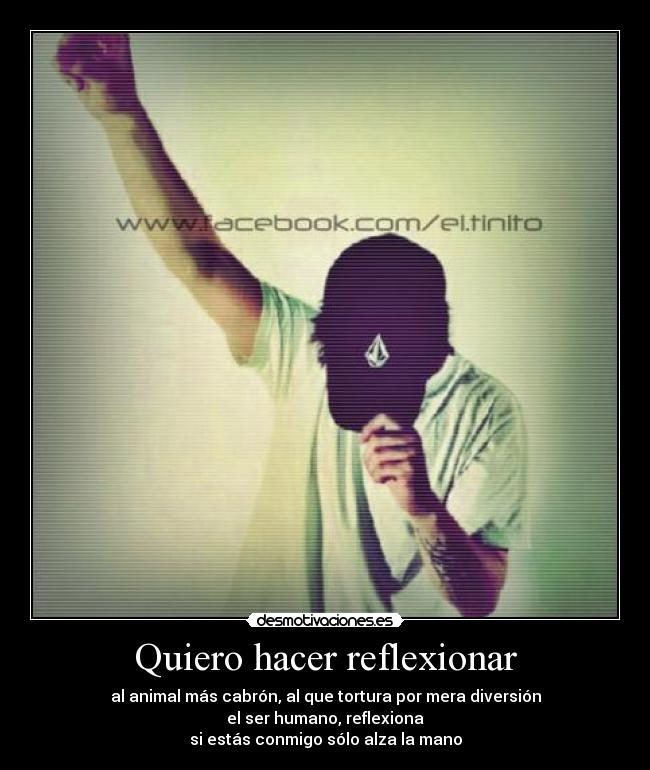 Quiero hacer reflexionar - al animal más cabrón, al que tortura por mera diversión
el ser humano, reflexiona
si estás conmigo sólo alza la mano
