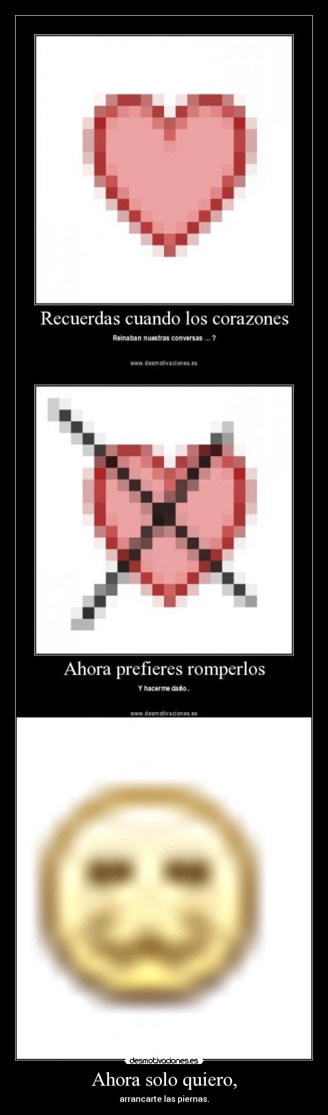 Ahora solo quiero, - arrancarte las piernas.