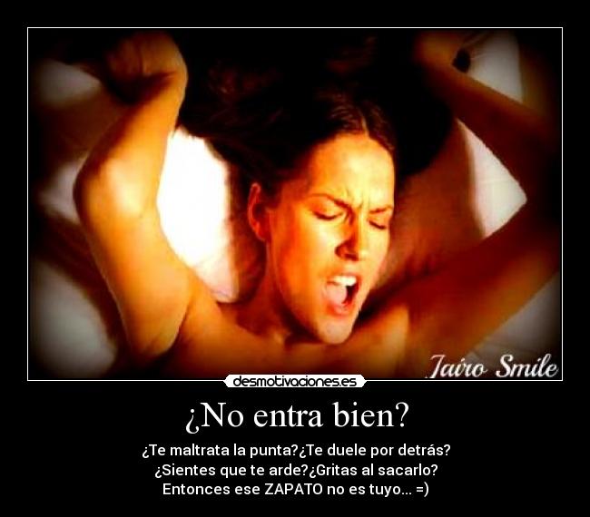 ¿No entra bien? - ¿Te maltrata la punta?¿Te duele por detrás?
¿Sientes que te arde?¿Gritas al sacarlo?
Entonces ese ZAPATO no es tuyo... =)