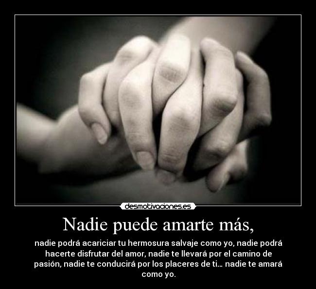 Nadie puede amarte más, - nadie podrá acariciar tu hermosura salvaje como yo, nadie podrá
hacerte disfrutar del amor, nadie te llevará por el camino de
pasión, nadie te conducirá por los placeres de ti… nadie te amará
como yo.