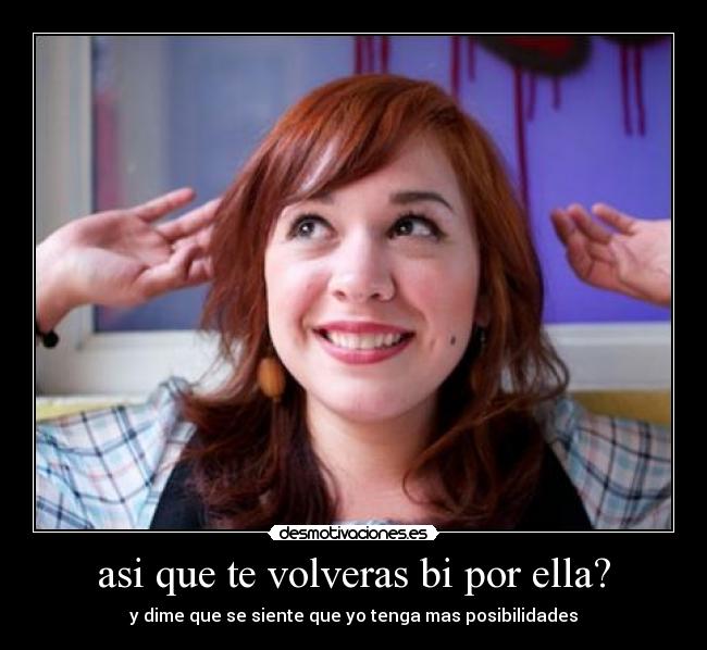 asi que te volveras bi por ella? - y dime que se siente que yo tenga mas posibilidades